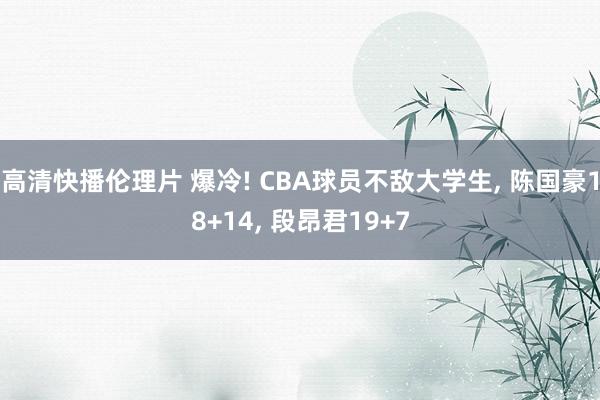 高清快播伦理片 爆冷! CBA球员不敌大学生， 陈国豪18+14， 段昂君19+7