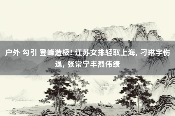 户外 勾引 登峰造极! 江苏女排轻取上海， 刁琳宇伤退， 张常宁丰烈伟绩