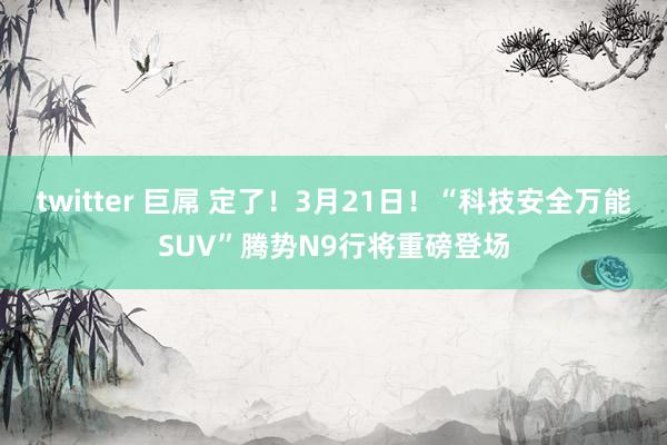 twitter 巨屌 定了！3月21日！“科技安全万能SUV”腾势N9行将重磅登场