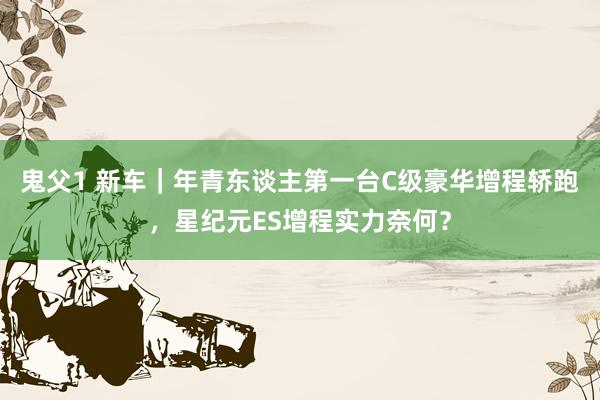 鬼父1 新车｜年青东谈主第一台C级豪华增程轿跑，星纪元ES增程实力奈何？