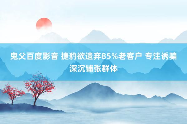 鬼父百度影音 捷豹欲遗弃85%老客户 专注诱骗深沉铺张群体