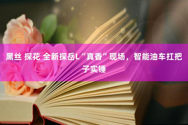 黑丝 探花 全新探岳L“真香”现场，智能油车扛把子实锤