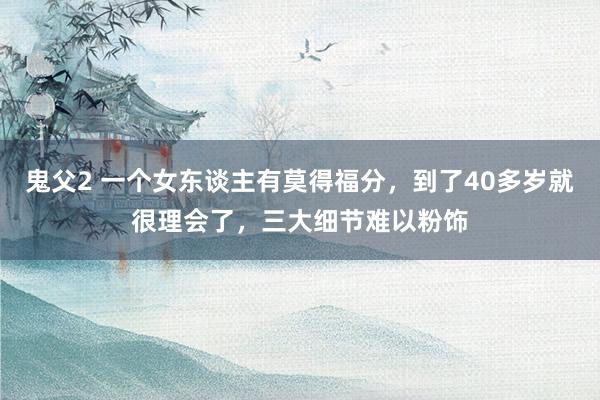 鬼父2 一个女东谈主有莫得福分，到了40多岁就很理会了，三大细节难以粉饰