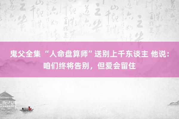 鬼父全集 “人命盘算师”送别上千东谈主 他说：咱们终将告别，但爱会留住