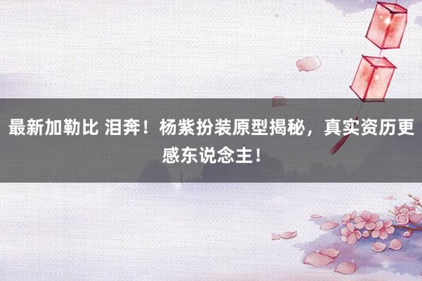 最新加勒比 泪奔！杨紫扮装原型揭秘，真实资历更感东说念主！