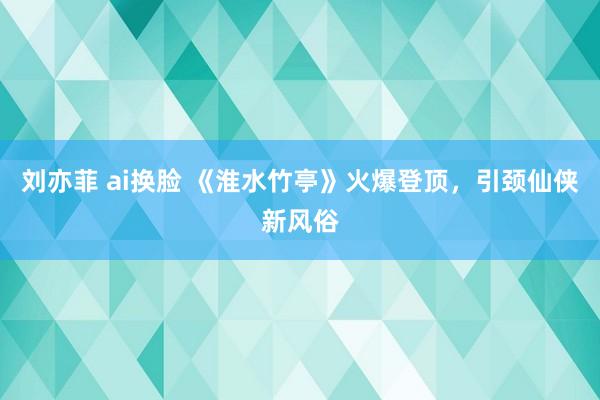 刘亦菲 ai换脸 《淮水竹亭》火爆登顶，引颈仙侠新风俗