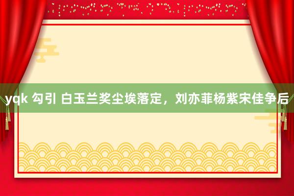 yqk 勾引 白玉兰奖尘埃落定，刘亦菲杨紫宋佳争后