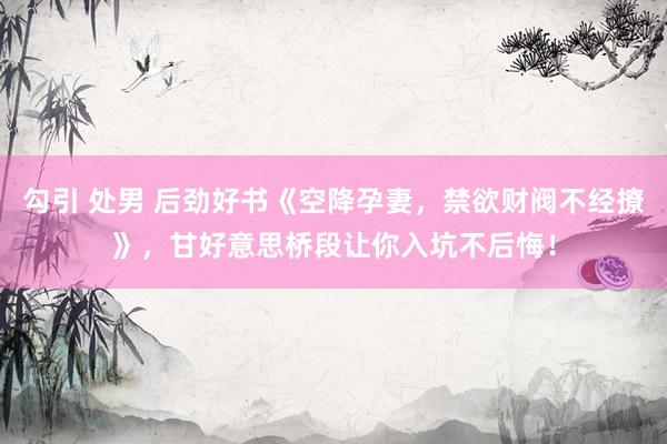 勾引 处男 后劲好书《空降孕妻，禁欲财阀不经撩》，甘好意思桥段让你入坑不后悔！
