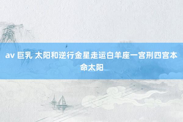 av 巨乳 太阳和逆行金星走运白羊座一宫刑四宫本命太阳