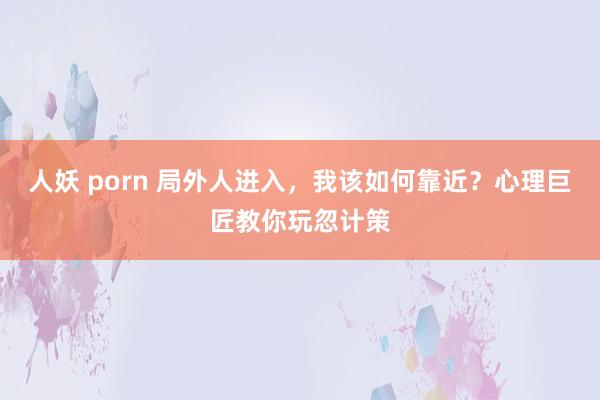 人妖 porn 局外人进入，我该如何靠近？心理巨匠教你玩忽计策