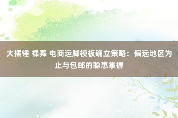 大摆锤 裸舞 电商运脚模板确立策略：偏远地区为止与包邮的聪惠掌握
