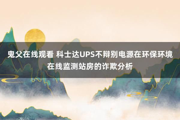 鬼父在线观看 科士达UPS不辩别电源在环保环境在线监测站房的诈欺分析