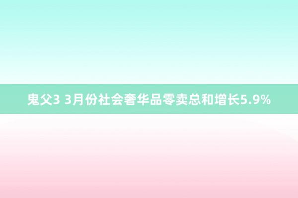鬼父3 3月份社会奢华品零卖总和增长5.9%
