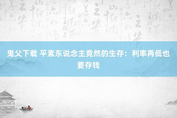 鬼父下载 平素东说念主竟然的生存：利率再低也要存钱