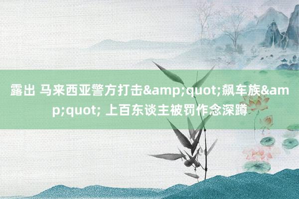 露出 马来西亚警方打击&quot;飙车族&quot; 上百东谈主被罚作念深蹲