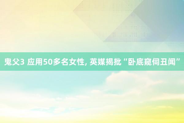 鬼父3 应用50多名女性， 英媒揭批“卧底窥伺丑闻”