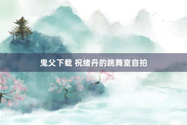 鬼父下载 祝绪丹的跳舞室自拍