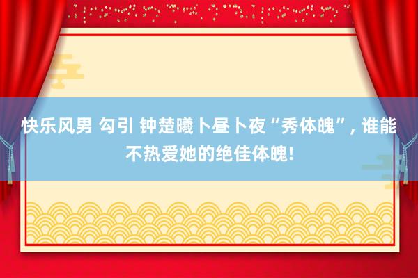 快乐风男 勾引 钟楚曦卜昼卜夜“秀体魄”， 谁能不热爱她的绝佳体魄!