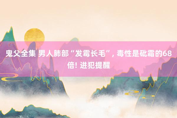 鬼父全集 男人肺部“发霉长毛”， 毒性是砒霜的68倍! 进犯提醒