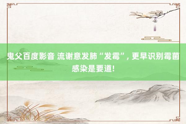 鬼父百度影音 流谢意发肺“发霉”， 更早识别霉菌感染是要道!