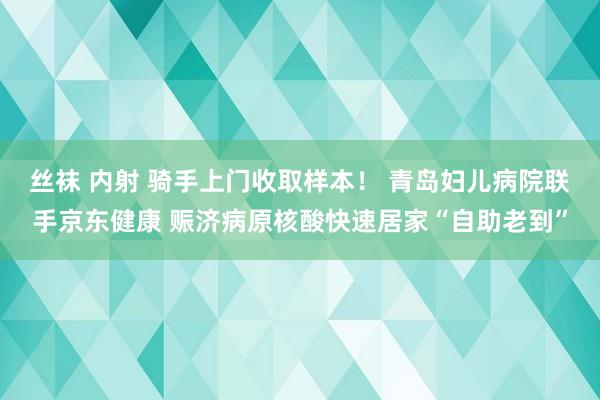 丝袜 内射 骑手上门收取样本！ 青岛妇儿病院联手京东健康 赈济病原核酸快速居家“自助老到”