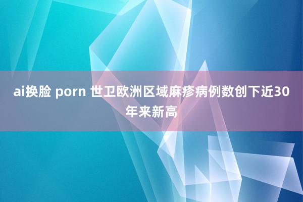 ai换脸 porn 世卫欧洲区域麻疹病例数创下近30年来新高