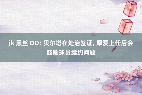 jk 黑丝 DO: 贝尔塔在处治签证， 厚爱上任后会鼓励球员续约问题