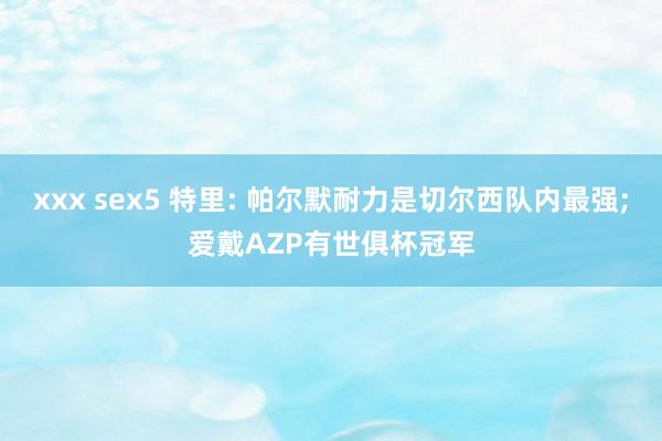 xxx sex5 特里: 帕尔默耐力是切尔西队内最强;爱戴AZP有世俱杯冠军