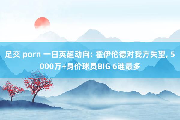 足交 porn 一日英超动向: 霍伊伦德对我方失望， 5000万+身价球员BIG 6谁最多