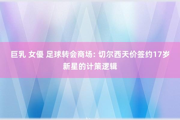 巨乳 女優 足球转会商场: 切尔西天价签约17岁新星的计策逻辑