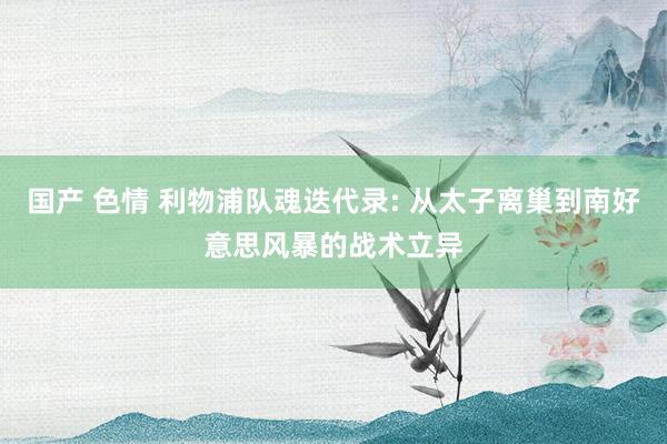 国产 色情 利物浦队魂迭代录: 从太子离巢到南好意思风暴的战术立异