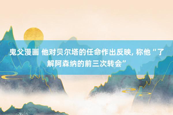 鬼父漫画 他对贝尔塔的任命作出反映， 称他“了解阿森纳的前三次转会”
