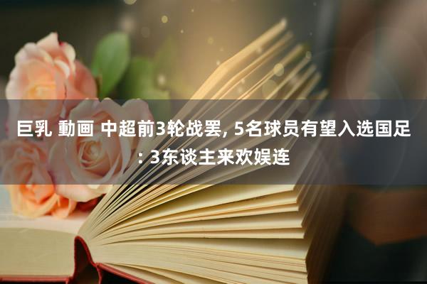 巨乳 動画 中超前3轮战罢， 5名球员有望入选国足: 3东谈主来欢娱连