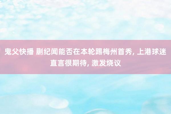 鬼父快播 蒯纪闻能否在本轮踢梅州首秀， 上港球迷直言很期待， 激发烧议