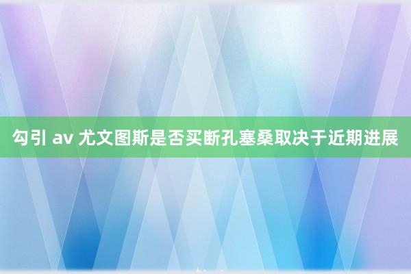 勾引 av 尤文图斯是否买断孔塞桑取决于近期进展