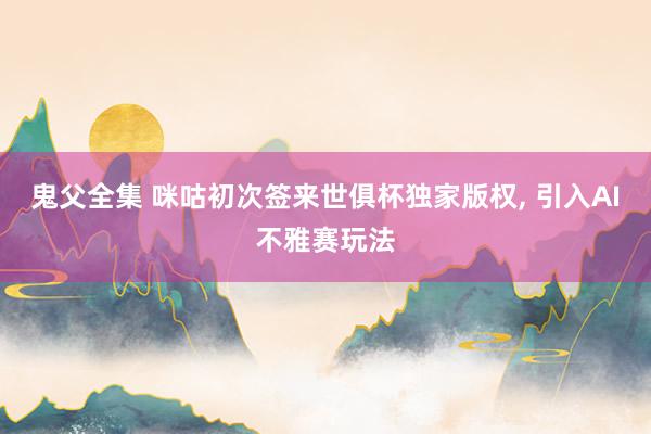 鬼父全集 咪咕初次签来世俱杯独家版权， 引入AI不雅赛玩法