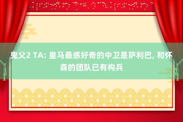 鬼父2 TA: 皇马最感好奇的中卫是萨利巴， 和怀森的团队已有构兵