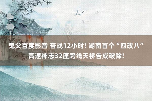 鬼父百度影音 奋战12小时! 湖南首个“四改八”高速神志32座跨线天桥告成破除!