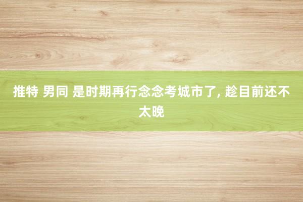 推特 男同 是时期再行念念考城市了， 趁目前还不太晚