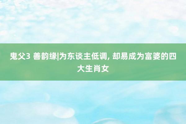 鬼父3 善韵缘|为东谈主低调， 却易成为富婆的四大生肖女