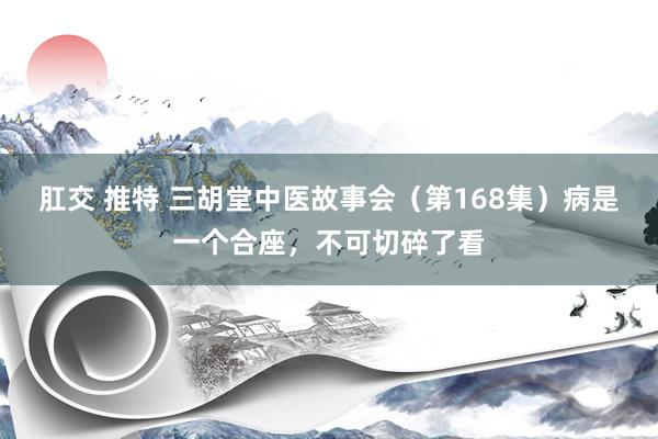 肛交 推特 三胡堂中医故事会（第168集）病是一个合座，不可切碎了看