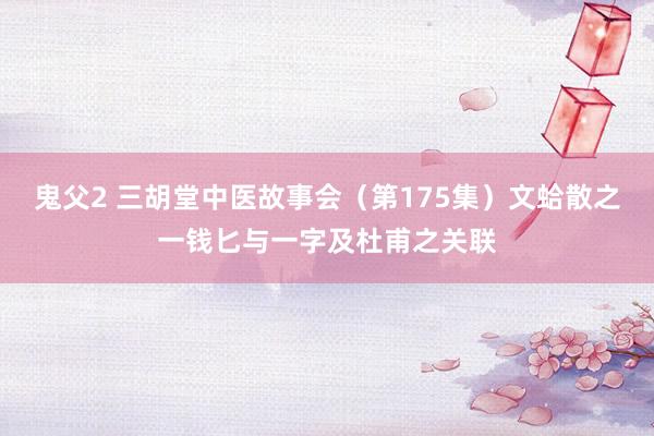鬼父2 三胡堂中医故事会（第175集）文蛤散之一钱匕与一字及杜甫之关联