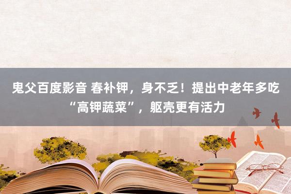 鬼父百度影音 春补钾，身不乏！提出中老年多吃“高钾蔬菜”，躯壳更有活力