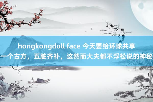 hongkongdoll face 今天要给环球共享一个古方,五脏齐补,这然而大夫都不浮松说的神秘