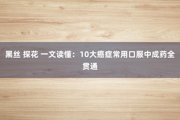 黑丝 探花 一文读懂：10大癌症常用口服中成药全贯通