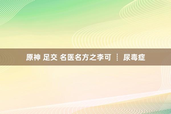 原神 足交 名医名方之李可 ┋ 尿毒症