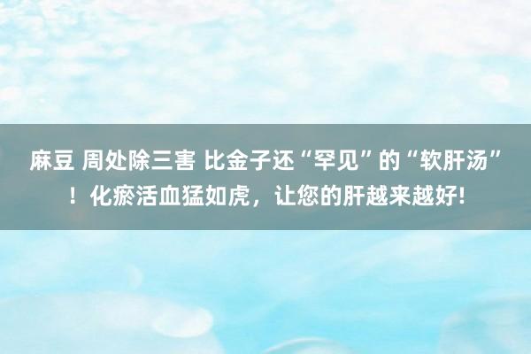 麻豆 周处除三害 比金子还“罕见”的“软肝汤”！化瘀活血猛如虎，让您的肝越来越好!