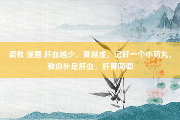 调教 漫画 肝血越少，肾越虚，记好一个小药丸，教你补足肝血，肝肾同调