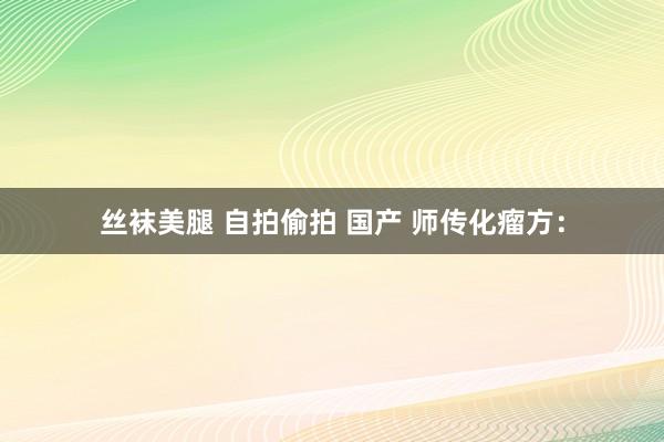 丝袜美腿 自拍偷拍 国产 师传化瘤方：