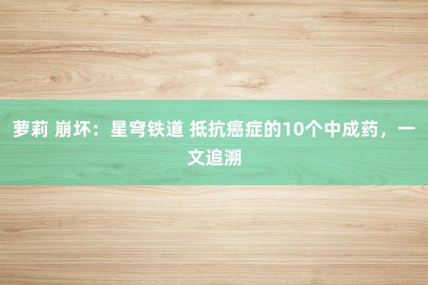 萝莉 崩坏：星穹铁道 抵抗癌症的10个中成药，一文追溯